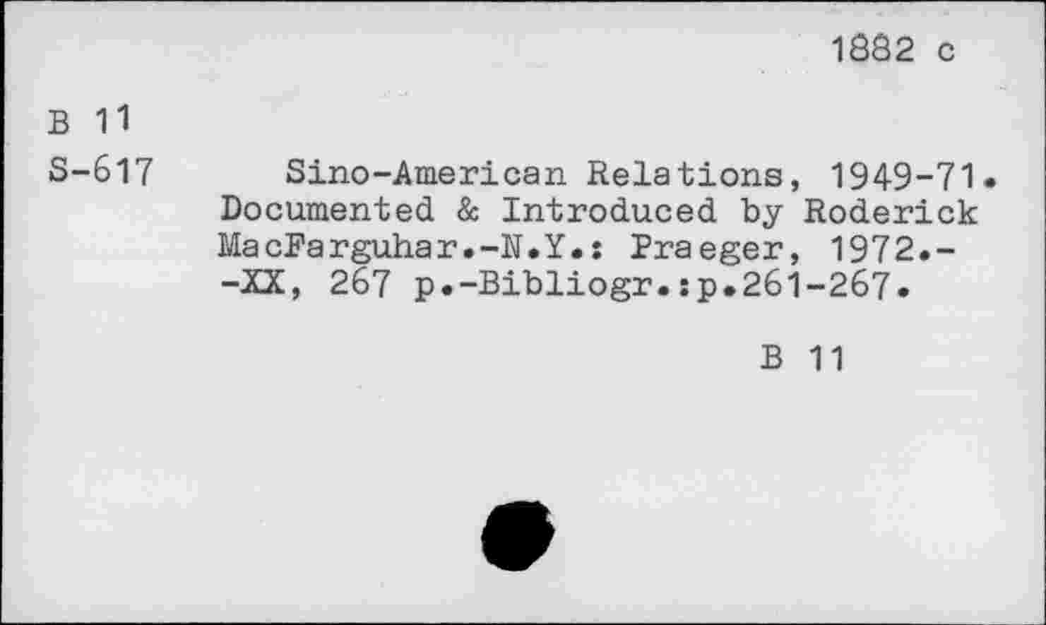 ﻿1882 c
B 11
S-617 Sino-American Relations, 1949-71« Documented & Introduced by Roderick MacFarguhar.-N.Y.; Praeger, 1972.--XX, 267 p.-Bibliogr.:p.26l-267.
B 11